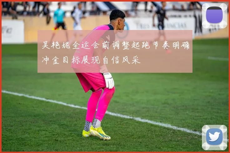 吴艳妮全运会前调整起跑节奏明确冲金目标展现自信风采