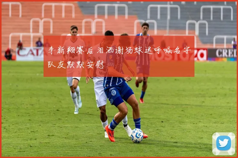 李新翔赛后泪洒谢场球迷呼喊名字队友默默安慰