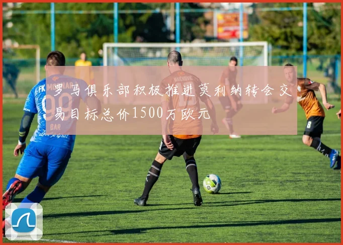 罗马俱乐部积极推进莫利纳转会交易目标总价1500万欧元