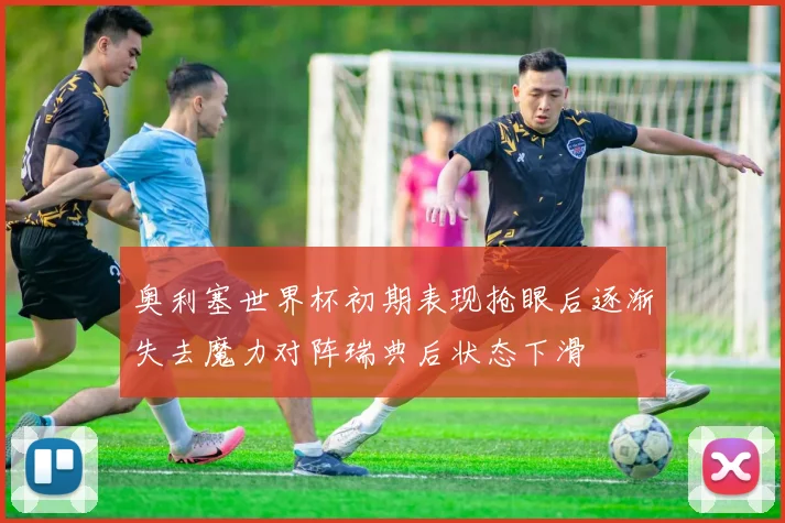 奥利塞世界杯初期表现抢眼后逐渐失去魔力对阵瑞典后状态下滑