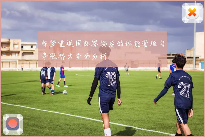 陈梦重返国际赛场后的体能管理与争冠潜力全面分析