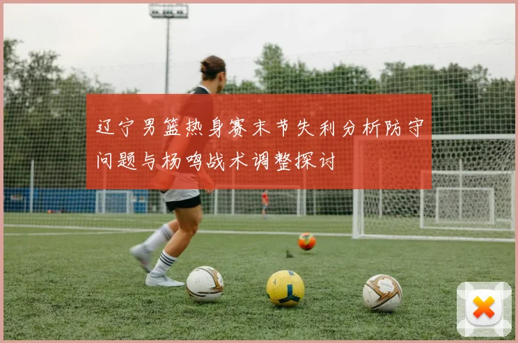 辽宁男篮热身赛末节失利分析防守问题与杨鸣战术调整探讨