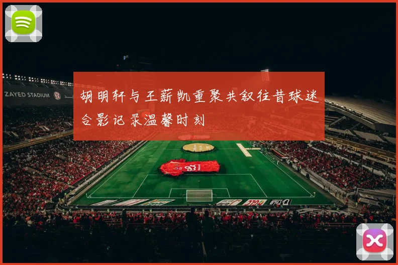 胡明轩与王薪凯重聚共叙往昔球迷合影记录温馨时刻