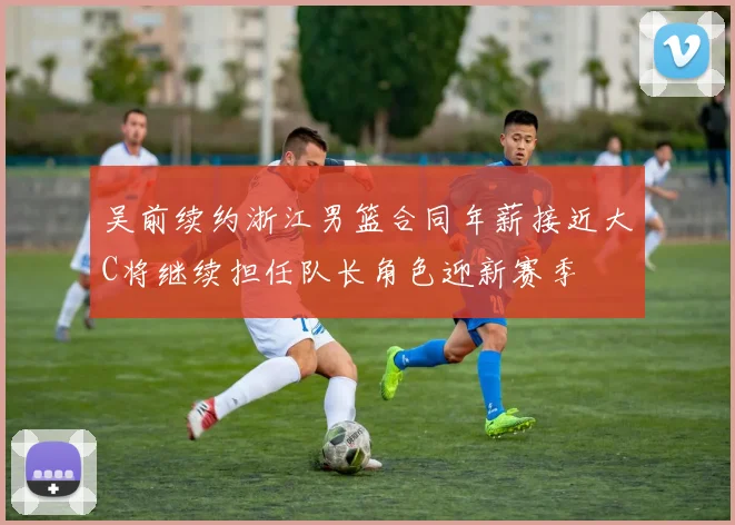 吴前续约浙江男篮合同年薪接近大C将继续担任队长角色迎新赛季
