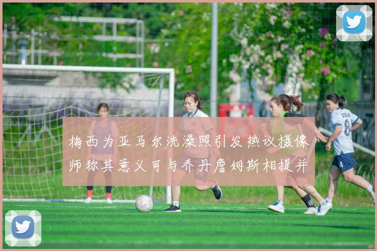 梅西为亚马尔洗澡照引发热议摄像师称其意义可与乔丹詹姆斯相提并论