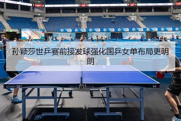 孙颖莎世乒赛前接发球强化国乒女单布局更明朗