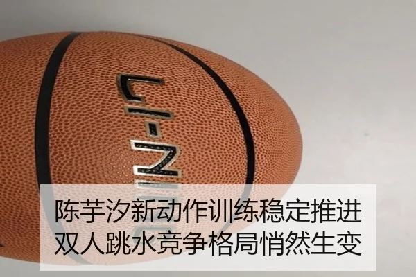 陈芋汐新动作训练稳定推进 双人跳水竞争格局悄然生变