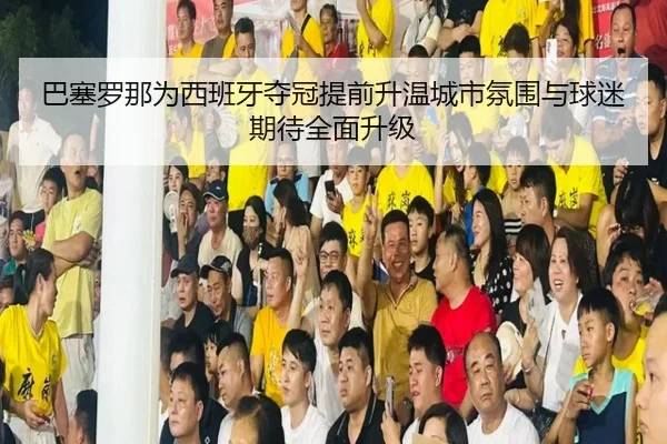 巴塞罗那为西班牙夺冠提前升温城市氛围与球迷期待全面升级