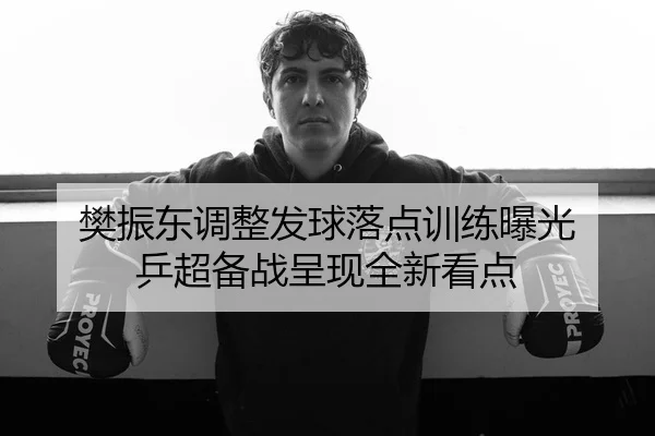 樊振东调整发球落点训练曝光 乒超备战呈现全新看点
