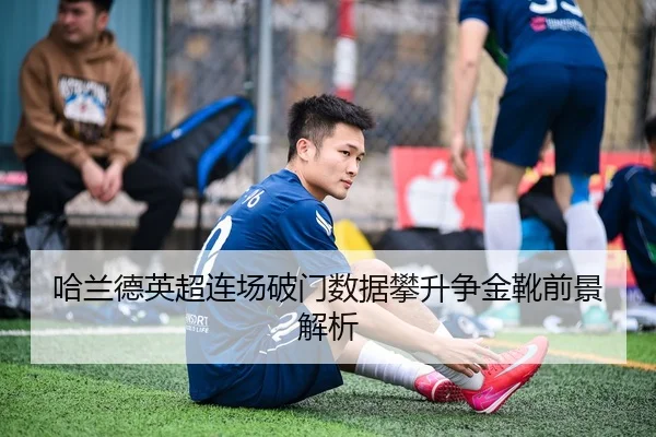 哈兰德英超连场破门数据攀升争金靴前景解析