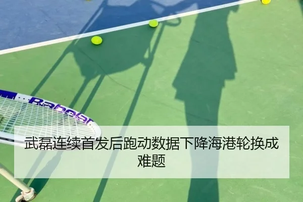 武磊连续首发后跑动数据下降海港轮换成难题